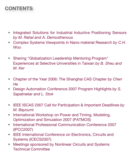CONTENTS

Message from the President
Technology and Research News
Integrated Solutions for Industrial Inductive Positioning Sensors by M. Rahal and A. Demosthenous
Complex Systems Viewpoints in Nano-material Research by C.H. Woo
Education News
Sharing "Globalization Leadership Mentoring Program" Experiences at Selective Universities in Taiwan by B. Sheu and M. Ker 
Society News
Chapter of the Year 2006: The Shanghai CAS Chapter by Chen He
Design Automation Conference 2007 Program Highlights by S. Sapatnekar and L. Stok
Invitations
IEEE ISCAS 2007 Call for Participation & Important Deadlines by M. Bayoumi
International Workshop on Power and Timing, Modeling, Optimization and Simulation 2007 (PATMOS)
International Professional Communication Conference 2007 (IPCC2007)
IEEE International Conference on Electronics, Circuits and Systems (ICECS2007) 
Meetings sponsored by Nonlinear Circuits and Systems Technical Committee  
Link to past issues