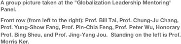 
A group picture taken at the "Globalization Leadership Mentoring" Panel.Front row (from left to the right): Prof. Bill Tai, Prof. Chung-Ju Chang, Prof. Yung-Show Fang, Prof. Pin-Chia Feng, Prof. Peter Wu, Honorary Prof. Bing Sheu, and Prof. Jing-Yang Jou.  Standing on the left is Prof. Morris Ker.
