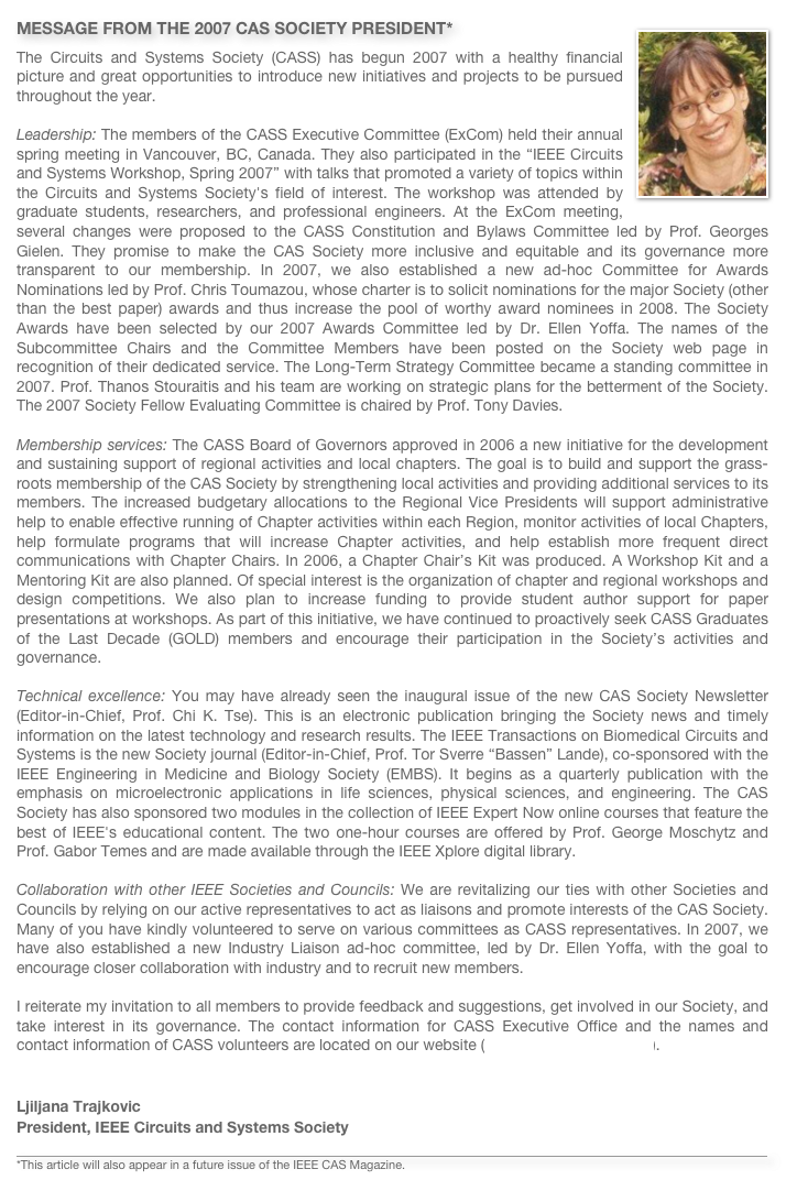 ￼MESSAGE FROM THE 2007 CAS SOCIETY PRESIDENT*
The Circuits and Systems Society (CASS) has begun 2007 with a healthy financial picture and great opportunities to introduce new initiatives and projects to be pursued throughout the year.   Leadership: The members of the CASS Executive Committee (ExCom) held their annual spring meeting in Vancouver, BC, Canada. They also participated in the “IEEE Circuits and Systems Workshop, Spring 2007” with talks that promoted a variety of topics within the Circuits and Systems Society's field of interest. The workshop was attended by graduate students, researchers, and professional engineers. At the ExCom meeting,  several changes were proposed to the CASS Constitution and Bylaws Committee led by Prof. Georges Gielen. They promise to make the CAS Society more inclusive and equitable and its governance more transparent to our membership. In 2007, we also established a new ad-hoc Committee for Awards Nominations led by Prof. Chris Toumazou, whose charter is to solicit nominations for the major Society (other than the best paper) awards and thus increase the pool of worthy award nominees in 2008. The Society Awards have been selected by our 2007 Awards Committee led by Dr. Ellen Yoffa. The names of the Subcommittee Chairs and the Committee Members have been posted on the Society web page in recognition of their dedicated service. The Long-Term Strategy Committee became a standing committee in 2007. Prof. Thanos Stouraitis and his team are working on strategic plans for the betterment of the Society. The 2007 Society Fellow Evaluating Committee is chaired by Prof. Tony Davies. 
Membership services: The CASS Board of Governors approved in 2006 a new initiative for the development and sustaining support of regional activities and local chapters. The goal is to build and support the grass-roots membership of the CAS Society by strengthening local activities and providing additional services to its members. The increased budgetary allocations to the Regional Vice Presidents will support administrative help to enable effective running of Chapter activities within each Region, monitor activities of local Chapters, help formulate programs that will increase Chapter activities, and help establish more frequent direct communications with Chapter Chairs. In 2006, a Chapter Chair’s Kit was produced. A Workshop Kit and a Mentoring Kit are also planned. Of special interest is the organization of chapter and regional workshops and design competitions. We also plan to increase funding to provide student author support for paper presentations at workshops. As part of this initiative, we have continued to proactively seek CASS Graduates of the Last Decade (GOLD) members and encourage their participation in the Society’s activities and governance. 

Technical excellence: You may have already seen the inaugural issue of the new CAS Society Newsletter (Editor-in-Chief, Prof. Chi K. Tse). This is an electronic publication bringing the Society news and timely information on the latest technology and research results. The IEEE Transactions on Biomedical Circuits and Systems is the new Society journal (Editor-in-Chief, Prof. Tor Sverre “Bassen” Lande), co-sponsored with the IEEE Engineering in Medicine and Biology Society (EMBS). It begins as a quarterly publication with the emphasis on microelectronic applications in life sciences, physical sciences, and engineering. The CAS Society has also sponsored two modules in the collection of IEEE Expert Now online courses that feature the best of IEEE's educational content. The two one-hour courses are offered by Prof. George Moschytz and Prof. Gabor Temes and are made available through the IEEE Xplore digital library. 
Collaboration with other IEEE Societies and Councils: We are revitalizing our ties with other Societies and Councils by relying on our active representatives to act as liaisons and promote interests of the CAS Society. Many of you have kindly volunteered to serve on various committees as CASS representatives. In 2007, we have also established a new Industry Liaison ad-hoc committee, led by Dr. Ellen Yoffa, with the goal to encourage closer collaboration with industry and to recruit new members.  I reiterate my invitation to all members to provide feedback and suggestions, get involved in our Society, and take interest in its governance. The contact information for CASS Executive Office and the names and contact information of CASS volunteers are located on our website (http://www.ieee-cas.org).


Ljiljana TrajkovicPresident, IEEE Circuits and Systems Society

￼
*This article will also appear in a future issue of the IEEE CAS Magazine.