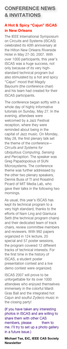 CONFERENCE NEWS & INVITATIONS
A Hot & Spicy “Cajun” ISCAS in New Orleans
The IEEE International Symposium on Circuits and Systems (ISCAS) celebrated its 40th anniversary at the Hilton New Orleans Riverside Hotel in May 27-30, 2007. With over 1000 participants, this year’s ISCAS was a huge success, not only because of its very high-standard technical program but also stimulated by a hot and spicy “Cajun” mood that Magdy Bayoumi (the conference chair) and his team had created for their ISCAS participants. 
The conference began softly with a whole day of highly informative tutorials on Sunday, May 27. In the evening, attendees were welcomed by a Jazz Festival reception, where they were reminded about being in the capital of Jazz music. On Monday, May 28, the first plenary talk set the theme of the conference—Circuits and Systems for Ubiquitous Computing, Sensing and Perception. The speaker was Greg Papadopolous of SUN Microsystems. The conference theme was further addressed by the other two plenary speakers, Dennis Buss of TI and Rosalind Picard of MIT Media Lab, who gave their talks in the following two mornings. 
As usual, this year’s ISCAS has kept its technical program to a very high standard, thanks to the efforts of Nam Ling and Gianluca Setti (the technical program chairs) and their dedicated team of track chairs, review committee members and reviewers. With 992 papers organized in 124 lecture, 20 special and 57 poster sessions, the program covered 12 different tracks of technical interests. For the first time in the history of ISCAS, a student poster presentation contest and a live demo contest were organized.
ISCAS 2007 will prove to be unforgettable for its over 1000 attendees who enjoyed themselves immensely in the colorful Mardi Gras Ball and the integrated hot Cajun and soulful Zydeco music in the closing party!
(If you have taken any interesting photos in ISCAS and are willing to share them with other CAS members, please email them to me. I’ll try to set up a photo gallery in a future issue.) 
Michael Tse, EiC, IEEE CAS Society Newsletter