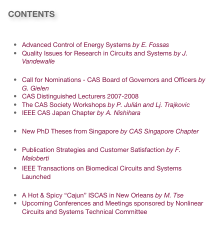 CONTENTS

Technology and Research News
Advanced Control of Energy Systems by E. Fossas
Quality Issues for Research in Circuits and Systems by J. Vandewalle
Society News
Call for Nominations - CAS Board of Governors and Officers by G. Gielen
CAS Distinguished Lecturers 2007-2008
The CAS Society Workshops by P. Julián and Lj. Trajkovic
IEEE CAS Japan Chapter by A. Nishihara
PhD News
New PhD Theses from Singapore by CAS Singapore Chapter
Publication News
Publication Strategies and Customer Satisfaction by F. Maloberti
IEEE Transactions on Biomedical Circuits and Systems Launched
Conference News & Invitations
A Hot & Spicy “Cajun” ISCAS in New Orleans by M. Tse
Upcoming Conferences and Meetings sponsored by Nonlinear Circuits and Systems Technical Committee
Link to past issues