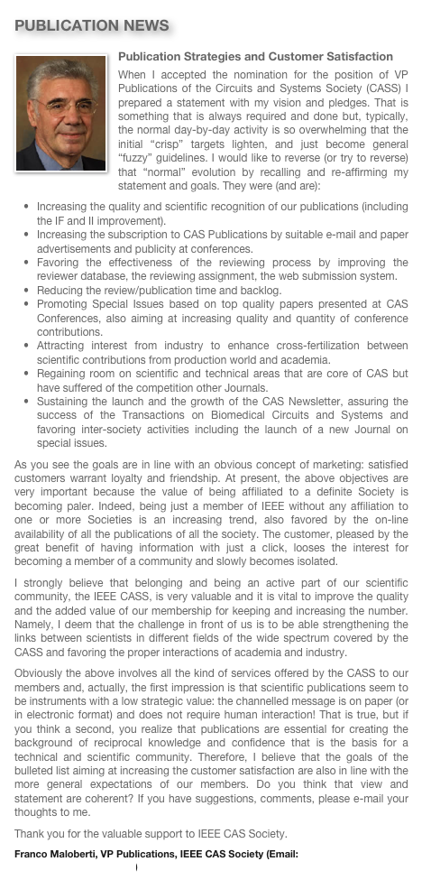 PUBLICATION NEWS
Publication Strategies and Customer Satisfaction￼
When I accepted the nomination for the position of VP Publications of the Circuits and Systems Society (CASS) I prepared a statement with my vision and pledges. That is something that is always required and done but, typically, the normal day-by-day activity is so overwhelming that the initial “crisp” targets lighten, and just become general “fuzzy” guidelines. I would like to reverse (or try to reverse) that “normal” evolution by recalling and re-affirming my statement and goals. They were (and are):Increasing the quality and scientific recognition of our publications (including the IF and II improvement).
Increasing the subscription to CAS Publications by suitable e-mail and paper advertisements and publicity at conferences.
Favoring the effectiveness of the reviewing process by improving the reviewer database, the reviewing assignment, the web submission system.
Reducing the review/publication time and backlog.
Promoting Special Issues based on top quality papers presented at CAS Conferences, also aiming at increasing quality and quantity of conference contributions.
Attracting interest from industry to enhance cross-fertilization between scientific contributions from production world and academia.
Regaining room on scientific and technical areas that are core of CAS but have suffered of the competition other Journals.
Sustaining the launch and the growth of the CAS Newsletter, assuring the success of the Transactions on Biomedical Circuits and Systems and favoring inter-society activities including the launch of a new Journal on special issues.
As you see the goals are in line with an obvious concept of marketing: satisfied customers warrant loyalty and friendship. At present, the above objectives are very important because the value of being affiliated to a definite Society is becoming paler. Indeed, being just a member of IEEE without any affiliation to one or more Societies is an increasing trend, also favored by the on-line availability of all the publications of all the society. The customer, pleased by the great benefit of having information with just a click, looses the interest for becoming a member of a community and slowly becomes isolated. 
I strongly believe that belonging and being an active part of our scientific community, the IEEE CASS, is very valuable and it is vital to improve the quality and the added value of our membership for keeping and increasing the number. Namely, I deem that the challenge in front of us is to be able strengthening the links between scientists in different fields of the wide spectrum covered by the CASS and favoring the proper interactions of academia and industry. Obviously the above involves all the kind of services offered by the CASS to our members and, actually, the first impression is that scientific publications seem to be instruments with a low strategic value: the channelled message is on paper (or in electronic format) and does not require human interaction! That is true, but if you think a second, you realize that publications are essential for creating the background of reciprocal knowledge and confidence that is the basis for a technical and scientific community. Therefore, I believe that the goals of the bulleted list aiming at increasing the customer satisfaction are also in line with the more general expectations of our members. Do you think that view and statement are coherent? If you have suggestions, comments, please e-mail your thoughts to me.
Thank you for the valuable support to IEEE CAS Society.
Franco Maloberti, VP Publications, IEEE CAS Society (Email: franco.maloberti@unipv.it) 