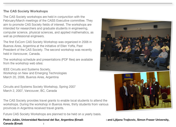 ￼
The CAS Society WorkshopsThe CAS Society workshops are held in ￼conjunction with the February/March meetings of the CASS Executive committee. They aim to promote CAS Society fields of interest. The workshops are intended for researchers and graduate students in engineering, computer science, physical sciences, and applied mathematics, as well as professional engineers. 
The first ExCom CAS Society Workshop was organized in 2006 in Buenos Aires, Argentina at the initiative of Ellen Yoffa, Past President of the CAS Society. The second workshop was recently held in Vancouver, Canada. 
The workshop schedule and presentations (PDF files) are available from the workshop web sites: 
IEEE Circuits and Systems Society,￼
Workshop on New and Emerging TechnologiesMarch 20, 2006, Buenos Aires, Argentina
http://www.ieee.uns.edu.ar/eventosorg/wnet2006/index.php Circuits and Systems Society Workshop, Spring 2007March 2, 2007, Vancouver, BC, Canadahttp://conferences.irmacs.sfu.ca/cas/ The CAS Society provides travel grants to enable local students to attend the workshops. During the workshop in Buenos Aires, thirty students from various provinces in Argentina received travel grants. 
Future CAS Society Workshops are planned to be held on a yearly basis.
Pedro Julián, Universidad Nacional del Sur, Argentina (Email: pjulian@ieee.org) and Ljiljana Trajkovic, Simon Fraser University, Canada (Email: ljilja@cs.sfu.ca) 