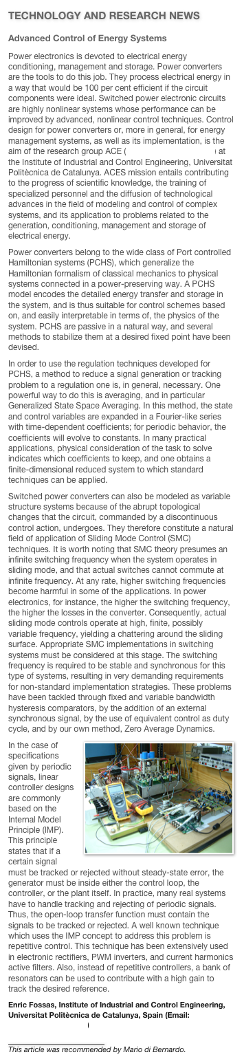 TECHNOLOGY AND RESEARCH NEWS
Advanced Control of Energy Systems 
Power electronics is devoted to electrical energy conditioning, management and storage. Power converters are the tools to do this job. They process electrical energy in a way that would be 100 per cent efficient if the circuit components were ideal. Switched power electronic circuits are highly nonlinear systems whose performance can be improved by advanced, nonlinear control techniques. Control design for power converters or, more in general, for energy management systems, as well as its implementation, is the aim of the research group ACE (http://www.aces.upc.es) at the Institute of Industrial and Control Engineering, Universitat Politècnica de Catalunya. ACES mission entails contributing to the progress of scientific knowledge, the training of specialized personnel and the diffusion of technological advances in the field of modeling and control of complex systems, and its application to problems related to the generation, conditioning, management and storage of electrical energy. 
Power converters belong to the wide class of Port controlled Hamiltonian systems (PCHS), which generalize the Hamiltonian formalism of classical mechanics to physical systems connected in a power-preserving way. A PCHS model encodes the detailed energy transfer and storage in the system, and is thus suitable for control schemes based on, and easily interpretable in terms of, the physics of the system. PCHS are passive in a natural way, and several methods to stabilize them at a desired fixed point have been devised. 
In order to use the regulation techniques developed for PCHS, a method to reduce a signal generation or tracking problem to a regulation one is, in general, necessary. One powerful way to do this is averaging, and in particular Generalized State Space Averaging. In this method, the state and control variables are expanded in a Fourier-like series with time-dependent coefficients; for periodic behavior, the coefficients will evolve to constants. In many practical applications, physical consideration of the task to solve indicates which coefficients to keep, and one obtains a finite-dimensional reduced system to which standard techniques can be applied. 
Switched power converters can also be modeled as variable structure systems because of the abrupt topological changes that the circuit, commanded by a discontinuous control action, undergoes. They therefore constitute a natural field of application of Sliding Mode Control (SMC) techniques. It is worth noting that SMC theory presumes an infinite switching frequency when the system operates in sliding mode, and that actual switches cannot commute at infinite frequency. At any rate, higher switching frequencies become harmful in some of the applications. In power electronics, for instance, the higher the switching frequency, the higher the losses in the converter. Consequently, actual sliding mode controls operate at high, finite, possibly variable frequency, yielding a chattering around the sliding surface. Appropriate SMC implementations in switching systems must be considered at this stage. The switching frequency is required to be stable and synchronous for this type of systems, resulting in very demanding requirements for non-standard implementation strategies. These problems have been tackled through fixed and variable bandwidth hysteresis comparators, by the addition of an external synchronous signal, by the use of equivalent control as duty cycle, and by our own method, Zero Average Dynamics. ￼
In the case of specifications given by periodic signals, linear controller designs are commonly based on the Internal Model Principle (IMP). This principle states that if a certain signal must be tracked or rejected without steady-state error, the generator must be inside either the control loop, the controller, or the plant itself. In practice, many real systems have to handle tracking and rejecting of periodic signals. Thus, the open-loop transfer function must contain the signals to be tracked or rejected. A well known technique which uses the IMP concept to address this problem is repetitive control. This technique has been extensively used in electronic rectifiers, PWM inverters, and current harmonics active filters. Also, instead of repetitive controllers, a bank of resonators can be used to contribute with a high gain to track the desired reference.
Enric Fossas, Institute of Industrial and Control Engineering, Universitat Politècnica de Catalunya, Spain (Email: enric.fossas@upc.edu)

￼
This article was recommended by Mario di Bernardo.