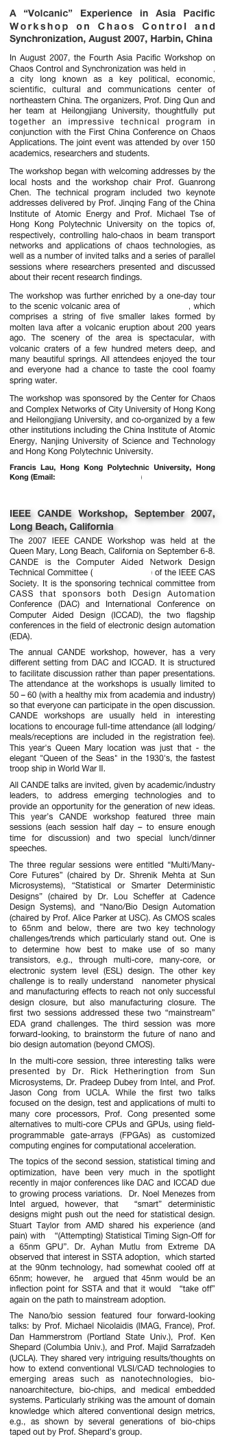 A “Volcanic” Experience in Asia Pacific Workshop on Chaos Control and Synchronization, August 2007, Harbin, China
In August 2007, the Fourth Asia Pacific Workshop on Chaos Control and Synchronization was held in Harbin, a city long known as a key political, economic, scientific, cultural and communications center of northeastern China. The organizers, Prof. Ding Qun and her team at Heilongjiang University, thoughtfully put together an impressive technical program in conjunction with the First China Conference on Chaos Applications. The joint event was attended by over 150 academics, researchers and students.
The workshop began with welcoming addresses by the local hosts and the workshop chair Prof. Guanrong Chen. The technical program included two keynote addresses delivered by Prof. Jinqing Fang of the China Institute of Atomic Energy and Prof. Michael Tse of Hong Kong Polytechnic University on the topics of, respectively, controlling halo-chaos in beam transport networks and applications of chaos technologies, as well as a number of invited talks and a series of parallel sessions where researchers presented and discussed about their recent research findings.
The workshop was further enriched by a one-day tour to the scenic volcanic area of Wudalianchi Lake, which comprises a string of five smaller lakes formed by molten lava after a volcanic eruption about 200 years ago. The scenery of the area is spectacular, with volcanic craters of a few hundred meters deep, and many beautiful springs. All attendees enjoyed the tour and everyone had a chance to taste the cool foamy spring water.
The workshop was sponsored by the Center for Chaos and Complex Networks of City University of Hong Kong and Heilongjiang University, and co-organized by a few other institutions including the China Institute of Atomic Energy, Nanjing University of Science and Technology and Hong Kong Polytechnic University.Francis Lau, Hong Kong Polytechnic University, Hong Kong (Email: encmlau@polyu.edu.hk)

IEEE CANDE Workshop, September 2007, Long Beach, California
The 2007 IEEE CANDE Workshop was held at the Queen Mary, Long Beach, California on September 6-8. CANDE is the Computer Aided Network Design Technical Committee (www.cande.net) of the IEEE CAS Society. It is the sponsoring technical committee from CASS that sponsors both Design Automation Conference (DAC) and International Conference on Computer Aided Design (ICCAD), the two flagship conferences in the field of electronic design automation (EDA). The annual CANDE workshop, however, has a very different setting from DAC and ICCAD. It is structured to facilitate discussion rather than paper presentations. The attendance at the workshops is usually limited to 50 – 60 (with a healthy mix from academia and industry) so that everyone can participate in the open discussion.  CANDE workshops are usually held in interesting locations to encourage full-time attendance (all lodging/meals/receptions are included in the registration fee).  This year's Queen Mary location was just that - the elegant "Queen of the Seas" in the 1930's, the fastest troop ship in World War II.All CANDE talks are invited, given by academic/industry leaders, to address emerging technologies and to provide an opportunity for the generation of new ideas.  This year’s CANDE workshop featured three main sessions (each session half day – to ensure enough time for discussion) and two special lunch/dinner speeches. The three regular sessions were entitled “Multi/Many-Core Futures” (chaired by Dr. Shrenik Mehta at Sun Microsystems), “Statistical or Smarter Deterministic Designs” (chaired by Dr. Lou Scheffer at Cadence Design Systems), and “Nano/Bio Design Automation (chaired by Prof. Alice Parker at USC). As CMOS scales to 65nm and below, there are two key technology challenges/trends which particularly stand out. One is to determine how best to make use of so many transistors, e.g., through multi-core, many-core, or electronic system level (ESL) design. The other key challenge is to really understand  nanometer physical and manufacturing effects to reach not only successful design closure, but also manufacturing closure. The first two sessions addressed these two “mainstream” EDA grand challenges. The third session was more forward-looking, to brainstorm the future of nano and bio design automation (beyond CMOS).In the multi-core session, three interesting talks were presented by Dr. Rick Hetheringtion from Sun Microsystems, Dr. Pradeep Dubey from Intel, and Prof. Jason Cong from UCLA. While the first two talks focused on the design, test and applications of multi to many core processors, Prof. Cong presented some alternatives to multi-core CPUs and GPUs, using field-programmable gate-arrays (FPGAs) as customized computing engines for computational acceleration. The topics of the second session, statistical timing and optimization, have been very much in the spotlight recently in major conferences like DAC and ICCAD due to growing process variations.  Dr. Noel Menezes from Intel argued, however, that  “smart” deterministic designs might push out the need for statistical design. Stuart Taylor from AMD shared his experience (and pain) with   “(Attempting) Statistical Timing Sign-Off for a 65nm GPU”. Dr. Ayhan Mutlu from Extreme DA observed that interest in SSTA adoption,  which started at the 90nm technology, had somewhat cooled off at 65nm; however, he  argued that 45nm would be an inflection point for SSTA and that it would  “take off” again on the path to mainstream adoption.The Nano/bio session featured four forward-looking talks: by Prof. Michael Nicolaidis (IMAG, France), Prof. Dan Hammerstrom (Portland State Univ.), Prof. Ken Shepard (Columbia Univ.), and Prof. Majid Sarrafzadeh (UCLA). They shared very intriguing results/thoughts on how to extend conventional VLSI/CAD technologies to emerging areas such as nanotechnologies, bio-nanoarchitecture, bio-chips, and medical embedded systems. Particularly striking was the amount of domain knowledge which altered conventional design metrics, e.g., as shown by several generations of bio-chips taped out by Prof. Shepard’s group.