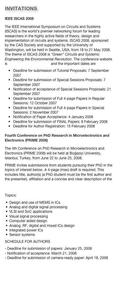 INVITATIONS
IEEE ISCAS 2008
The IEEE International Symposium on Circuits and Systems (ISCAS) is the world’s premier networking forum for leading  researchers in the highly active fields of theory, design and implementation of circuits and systems. ISCAS 2008, sponsored by the CAS Society and supported by the University of Washington, will be held in Seattle, USA, from 18 to 21 May 2008. The theme of ISCAS 2008 is “Green” Circuits and Systems: Engineering the Environmental Revolution. The conference website is http://www.iscas2008.org and the important dates are
Deadline for submission of Tutorial Proposals: 7 September 2007Deadline for submission of Special Sessions Proposals: 7 September 2007Notification of acceptance of Special Sessions Proposals: 21 September 2007Deadline for submission of Full 4-page Papers in Regular Sessions: 12 October 2007Deadline for submission of Full 4-page Papers in Special Sessions: 2 November 2007Notification of Paper Acceptance: 4 January 2008Deadline for submission of FINAL Papers: 8 February 2008Deadline for Author Registration: 15 February 2008Fourth Conference on PhD Research in Microelectronics and Electronics (PRIME 2008)
The 4th Conference on PhD Research in Microelectronics and Electronics (PRIME 2008) will be held at Boğaziçi University, Istanbul, Turkey, from June 22 to June 25, 2008. 
PRIME invites submissions from students pursuing their PhD in the topics of interest below. A 4-page (max) draft is required. This includes title, author(s) (a PhD student must be the first author and the presenter), affiliation and a concise and clear description of the work. The conference website is http://www.prime2008-istanbul.com.
Topics:
Design and use of MEMS in ICs
Analog and digital signal processing
VLSI and SoC applications
Visual signal processing
Computer aided design
Analog, RF, digital and mixed ICs design
Integrated power ICs
Sensor systems
SCHEDULE FOR AUTHORS - Deadline for submission of papers: January 25, 2008 
- Notification of acceptance: March 21, 2008 
- Deadline for submission of camera-ready paper: April 18, 2008 
