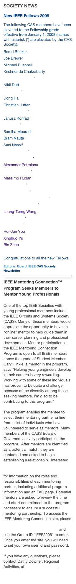 SOCIETY NEWS
New IEEE Fellows 2008
The following CAS members have been elevated to the Fellowship grade effective from January 1, 2008 (names with asterisk (*) are elevated by the CAS Society): 
Bemd BeckerJoe BrewerMichael Bushnell 
Krishnendu ChakrabartyPau-Choo Chung*Nikil Dutt 
Ling Guan*Dong Ha
Christian JuttenMing-Dou Ker*Janusz KonradNam Ling*
Samiha Mourad
Bram Nauta
Sani NassifLevent Onural*Fernando Pereira*Alexander PetroianuMarkku Renfors*Massimo RudanYvon Savaria*Jyuo-Min Shyu*Rui Paulo da Silva Martins*Sergios Theodoridis*Laung-Temg WangJacob White*
Ja-Ling Wu*Hoi-Jun YooXinghuo YuBin Zhao
Congratulations to all the new Fellows!
Editorial Board, IEEE CAS Society Newsletter
￼
IEEE Mentoring Connection™ Program Seeks Members to Mentor Young Professionals

One of the top IEEE Societies with young professional members includes the IEEE Circuits and Systems Society (CASS). Many of these members would appreciate the opportunity to have an “online” mentor to help guide them in their career planning and professional development. Mentor participation in the IEEE Mentoring Connection Program is open to all IEEE members above the grade of Student Member.  Gary Hinkle, a mentor in the program, says “Helping young engineers develop in their careers is very rewarding.  Working with some of these individuals has proven to be quite a challenge, because of the diversity among those seeking mentors. I’m glad to be contributing to this program.”
The program enables the mentee to select their mentoring partner online from a list of individuals who have volunteered to serve as mentors. Many members of the CASS Board of Governors actively participate in the program.  After mentors are identified as a potential match, they are contacted and asked to begin establishing a relationship.  Interested members can visit http://www.ieee.org/web/membership/mentoring/index.html for information on the roles and responsibilities of each mentoring partner, including additional program information and an FAQ page. Potential mentors are asked to review the time and effort commitment to the program necessary to ensure a successful mentoring partnership. To access the IEEE Mentoring Connection site, please go to http://www.mentoringconnection.com and use the Group ID “IEEE2006” to enter. Once you enter the site, you will need to set your own user id and password.If you have any questions, please contact Cathy Downer, Regional Activities, at c.downer@ieee.org.
