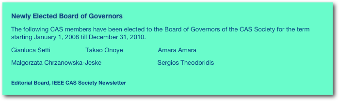 Newly Elected Board of Governors 
The following CAS members have been elected to the Board of Governors of the CAS Society for the term starting January 1, 2008 till December 31, 2010.Gianluca Setti                    Takao Onoye                    Amara Amara                    
Malgorzata Chrzanowska-Jeske                                Sergios Theodoridis
Editorial Board, IEEE CAS Society Newsletter