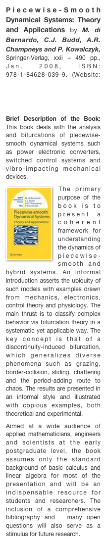 Piecewise-Smooth Dynamical Systems: Theory and Applications by M. di Bernardo, C.J. Budd, A.R. Champneys and P. Kowalczyk, Springer-Verlag, xxii + 490 pp., Jan. 2008, ISBN: 978-1-84628-039-9. (Website: http://www.springer.com/math/dyn.+systems/book/978-1-84628-039-9)

Brief Description of the Book: This book deals with the analysis and bifurcations of piecewise-smooth dynamical systems such as power electronic converters, switched control systems and vibro-impacting mechanical devices.￼The primary purpose of the book is to present a coherent framework for  understanding the dynamics of piecewise-smooth and hybrid systems. An informal introduction asserts the ubiquity of such models with examples drawn from mechanics, electronics, control theory and physiology. The main thrust is to classify complex behavior via bifurcation theory in a systematic yet applicable way. The key concept is that of a discontinuity-induced bifurcation, which generalizes diverse phenomena such as grazing, border-collision, sliding, chattering and the period-adding route to chaos. The results are presented in an informal style and illustrated with copious examples, both theoretical and experimental.Aimed at a wide audience of applied mathematicians, engineers and scientists at the early postgraduate level, the book assumes only the standard background of basic calculus and linear algebra for most of the presentation and will be an indispensable resource for students and researchers. The inclusion of a comprehensive bibliography and  many open questions will also serve as a stimulus for future research.