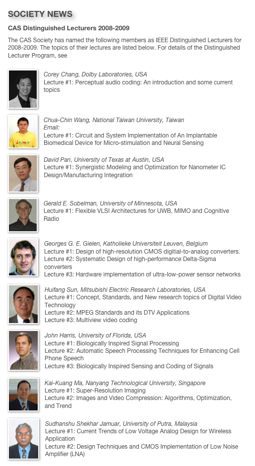 SOCIETY NEWS
CAS Distinguished Lecturers 2008-2009
The CAS Society has named the following members as IEEE Distinguished Lecturers for 2008-2009. The topics of their lectures are listed below. For details of the Distinguished Lecturer Program, see http://ewh.ieee.org/soc/icss/dlp.php
￼Corey Chang, Dolby Laboratories, USA Lecture #1: Perceptual audio coding: An introduction and some current topics
￼
Chua-Chin Wang, National Taiwan University, TaiwanEmail: ccwang@ee.nsysu.edu.tw Lecture #1: Circuit and System Implementation of An Implantable Biomedical Device for Micro-stimulation and Neural Sensing
￼
David Pan, University of Texas at Austin, USALecture #1: Synergistic Modeling and Optimization for Nanometer IC Design/Manufacturing Integration

￼
Gerald E. Sobelman, University of Minnesota, USALecture #1: Flexible VLSI Architectures for UWB, MIMO and Cognitive Radio
￼
Georges G. E. Gielen, Katholieke Universiteit Leuven, BelgiumLecture #1: Design of high-resolution CMOS digitial-to-analog converters.Lecture #2: Systematic Design of high-performance Delta-Sigma convertersLecture #3: Hardware implementation of ultra-low-power sensor networks￼
Huifang Sun, Mitsubishi Electric Research Laboratories, USALecture #1: Concept, Standards, and New research topics of Digital Video TechnologyLecture #2: MPEG Standards and its DTV ApplicationsLecture #3: Multiview video coding
￼
John Harris, University of Florida, USALecture #1: Biologically Inspired Signal ProcessingLecture #2: Automatic Speech Processing Techniques for Enhancing Cell Phone SpeechLecture #3: Biologically Inspired Sensing and Coding of Signals￼
Kai-Kuang Ma, Nanyang Technological University, SingaporeLecture #1: Super-Resolution ImagingLecture #2: Images and Video Compression: Algorithms, Optimization, and Trend
￼
Sudhanshu Shekhar Jamuar, University of Putra, MalaysiaLecture #1: Current Trends of Low Voltage Analog Design for Wireless ApplicationLecture #2: Design Techniques and CMOS Implementation of Low Noise Amplifier (LNA)
