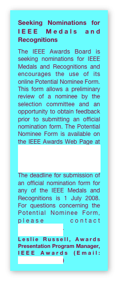 Seeking Nominations for IEEE Medals and Recognitions
The IEEE Awards Board is seeking nominations for IEEE Medals and Recognitions and encourages the use of its online Potential Nominee Form. This form allows a preliminary review of a nominee by the selection committee and an opportunity to obtain feedback prior to submitting an official nomination form. The Potential Nominee Form is available on the IEEE Awards Web Page at http://www.ieee.org/portal/pages/about/awards/noms/potnomform.html.The deadline for submission of an official nomination form for any of the IEEE Medals and Recognitions is 1 July 2008.  For questions concerning the Potential Nominee Form, please contact awards@ieee.org.
Leslie Russell, Awards Presentation Program Manager, IEEE Awards (Email: l.russell@ieee.org)