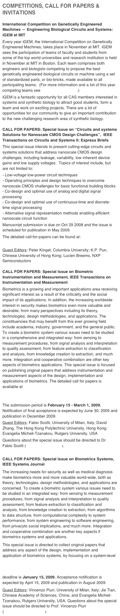 COMPETITIONS, CALL FOR PAPERS & INVITATIONS
International Competition on Genetically Engineered Machines — Engineering Biological Circuits and Systems: iGEM at MIT
Every year iGEM, the International Competition on Genetically Engineered Machines, takes place in November at MIT. iGEM sees the participation of teams of faculty and students from some of the top world universities and research institution is held in November at MIT in Boston. Each team comprises both engineers and biologists competing to propose the best genetically engineered biological circuits or machine using a set of standardized parts, or bio-bricks, made available to all participating teams.  (For more information and a list of this year competing teams see http://2008.igem.org.)
iGEM is a fantastic opportunity for all CAS members interested in systems and synthetic biology to attract good students, form a team and work on exciting projects. There are a lot of opportunities for our community to give an important contribution to the new challenging research area of synthetic biology.
CALL FOR PAPERS: Special Issue on “Circuits and systems Solutions for Nanoscale CMOS Design Challenges”,  IEEE Transactions on Circuits and Systems II: Express Briefs
This special issue intends to present cutting-edge circuits and systems solutions that address nanoscale CMOS design challenges, including leakage, variability, low inherent device gains and low supply voltages.  Topics of interest include, but are not limited to:
- Low-voltage low-power circuit techniques- Operating principles and design techniques to overcome nanoscale CMOS challenges for basic functional building blocks- Co-design and optimal use of analog and digital signal processing- Co-design and optimal use of continuous-time and discrete-time signal processing- Alternative signal representation methods enabling efficient nanoscale circuit functionManuscript submission is due on Oct 29 2008 and the issue is scheduled for publication in May 2009.The detailed call-for-papers can be found at:http://tcas2.polito.it/special_issue.html.Guest Editors: Peter Kinget, Columbia University; K.P. Pun, Chinese University of Hong Kong; Lucien Breems, NXP Semiconductors
CALL FOR PAPERS: Special Issue on Biometric Instrumentation and Measurement, IEEE Transactions on Instrumentation and Measurement 
Biometrics is a growing and important applications area receiving significant interest as a result of the criticality and the social impact of its applications. In addition, the increasing worldwide interest in security makes biometrics even more valuable and desirable, from many perspectives including its theory, technologies, design methodologies, and applications. The constituencies that may benefit from this ever growing field include academia, industry, government, and the general public. To create a biometric system various issues need to be studied in a comprehensive and integrated way: from sensing to measurement procedures, from signal analysis and interpretation to quality assessment, from feature extraction to classification and analysis, from knowledge creation to extraction, and much more. Integration and cooperative combination are other key aspects of biometrics applications. This special issue is focused on publishing original papers that address instrumentation and measurement aspects of the design, implementation and applications of biometrics. The detailed call for papers is available athttp://www.dti.unimi.it/~piuri/pages/TIM-SpecialIssueBiometricIMCFP.pdfThe submission period is February 15 - March 1, 2009. Notification of final acceptance is expected by June 30, 2009 and publication in December 2009.Guest Editors: Fabio Scotti, University of Milan, Italy; David Zhang, The Hong Kong Polytechnic University, Hong Kong; Evangelia Micheli-Tzanakou, Rutgers University, USAQuestions about the special issue should be directed to Dr. Fabio Scotti (fabio.scotti@unimi.it).

CALL FOR PAPERS: Special Issue on Biometrics Systems, IEEE Systems Journal
The increasing needs for security as well as medical diagnosis make biometrics more and more valuable world-wide, both as theory, technologies, design methodologies, and applications are concerned. To create a biometric system various issues need to be studied in an integrated way: from sensing to measurement procedures, from signal analysis and interpretation to quality assessment, from feature extraction to classification and analysis, from knowledge creation to extraction, from algorithms to data structure, from computational complexity to system performance, from system engineering to software engineering, from privacyto social implications, and much more. Integration and cooperative combination are another key aspects if biometrics systems and applications. 
This special issue is directed to collect original papers that address any aspect of the design, implementation and application of biometrics systems, by focusing on a system-level perspective. The detailed call for papers is available at http://www.dti.unimi.it/~piuri/pages/ISJ-SpecialIssueBiometricsSystemsCFP.pdf. The submission deadline is January 15, 2009. Acceptance notification is expected by April 15, 2009 and publication in August 2009. 
Guest Editors: Vincenzo Piuri, University of Milan, Italy; Jie Tian, Chinese Academy of Sciences, China; and Evangelia Micheli-Tzanakou, Rutgers University, USA. Questions about the special issue should be directed to Prof. Vincenzo Piuri (vincenzo.piuri@unimi.it).