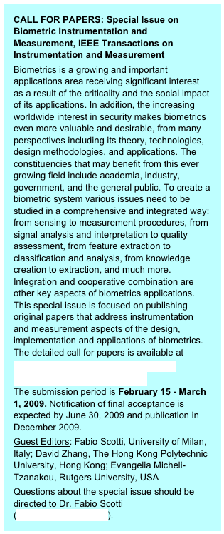 CALL FOR PAPERS: Special Issue on Biometric Instrumentation and Measurement, IEEE Transactions on Instrumentation and Measurement 
Biometrics is a growing and important applications area receiving significant interest as a result of the criticality and the social impact of its applications. In addition, the increasing worldwide interest in security makes biometrics even more valuable and desirable, from many perspectives including its theory, technologies, design methodologies, and applications. The constituencies that may benefit from this ever growing field include academia, industry, government, and the general public. To create a biometric system various issues need to be studied in a comprehensive and integrated way: from sensing to measurement procedures, from signal analysis and interpretation to quality assessment, from feature extraction to classification and analysis, from knowledge creation to extraction, and much more. Integration and cooperative combination are other key aspects of biometrics applications. This special issue is focused on publishing original papers that address instrumentation and measurement aspects of the design, implementation and applications of biometrics. The detailed call for papers is available athttp://www.dti.unimi.it/~piuri/pages/TIM-SpecialIssueBiometricIMCFP.pdfThe submission period is February 15 - March 1, 2009. Notification of final acceptance is expected by June 30, 2009 and publication in December 2009.Guest Editors: Fabio Scotti, University of Milan, Italy; David Zhang, The Hong Kong Polytechnic University, Hong Kong; Evangelia Micheli-Tzanakou, Rutgers University, USAQuestions about the special issue should be directed to Dr. Fabio Scotti (fabio.scotti@unimi.it).