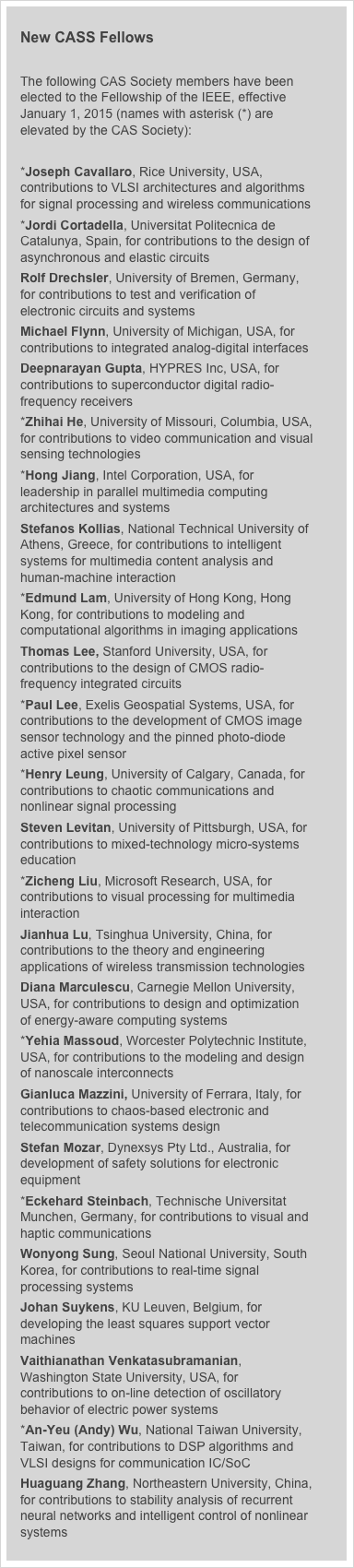 
New CASS Fellows

The following CAS Society members have been elected to the Fellowship of the IEEE, effective January 1, 2015 (names with asterisk (*) are elevated by the CAS Society):

*Joseph Cavallaro, Rice University, USA, contributions to VLSI architectures and algorithms for signal processing and wireless communications
*Jordi Cortadella, Universitat Politecnica de Catalunya, Spain, for contributions to the design of asynchronous and elastic circuits
Rolf Drechsler, University of Bremen, Germany, for contributions to test and verification of electronic circuits and systems
Michael Flynn, University of Michigan, USA, for contributions to integrated analog-digital interfaces
Deepnarayan Gupta, HYPRES Inc, USA, for contributions to superconductor digital radio-frequency receivers
*Zhihai He, University of Missouri, Columbia, USA, for contributions to video communication and visual sensing technologies
*Hong Jiang, Intel Corporation, USA, for leadership in parallel multimedia computing architectures and systems
Stefanos Kollias, National Technical University of Athens, Greece, for contributions to intelligent systems for multimedia content analysis and human-machine interaction
*Edmund Lam, University of Hong Kong, Hong Kong, for contributions to modeling and computational algorithms in imaging applications
Thomas Lee, Stanford University, USA, for contributions to the design of CMOS radio-frequency integrated circuits
*Paul Lee, Exelis Geospatial Systems, USA, for contributions to the development of CMOS image sensor technology and the pinned photo-diode active pixel sensor
*Henry Leung, University of Calgary, Canada, for contributions to chaotic communications and nonlinear signal processing
Steven Levitan, University of Pittsburgh, USA, for contributions to mixed-technology micro-systems education
*Zicheng Liu, Microsoft Research, USA, for contributions to visual processing for multimedia interaction
Jianhua Lu, Tsinghua University, China, for contributions to the theory and engineering applications of wireless transmission technologies
Diana Marculescu, Carnegie Mellon University, USA, for contributions to design and optimization of energy-aware computing systems
*Yehia Massoud, Worcester Polytechnic Institute, USA, for contributions to the modeling and design of nanoscale interconnects
Gianluca Mazzini, University of Ferrara, Italy, for contributions to chaos-based electronic and telecommunication systems design
Stefan Mozar, Dynexsys Pty Ltd., Australia, for development of safety solutions for electronic equipment
*Eckehard Steinbach, Technische Universitat Munchen, Germany, for contributions to visual and haptic communications
Wonyong Sung, Seoul National University, South Korea, for contributions to real-time signal processing systems
Johan Suykens, KU Leuven, Belgium, for developing the least squares support vector machines
Vaithianathan Venkatasubramanian, Washington State University, USA, for contributions to on-line detection of oscillatory behavior of electric power systems
*An-Yeu (Andy) Wu, National Taiwan University, Taiwan, for contributions to DSP algorithms and VLSI designs for communication IC/SoC
Huaguang Zhang, Northeastern University, China, for contributions to stability analysis of recurrent neural networks and intelligent control of nonlinear systems
